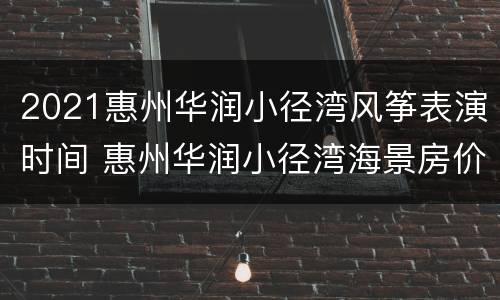 2021惠州华润小径湾风筝表演时间 惠州华润小径湾海景房价格还适合投资