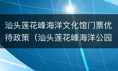 汕头莲花峰海洋文化馆门票优待政策（汕头莲花峰海洋公园）