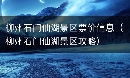 柳州石门仙湖景区票价信息（柳州石门仙湖景区攻略）
