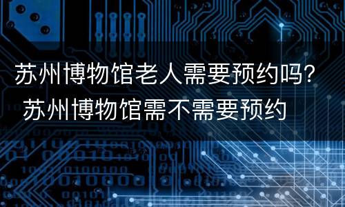苏州博物馆老人需要预约吗？ 苏州博物馆需不需要预约