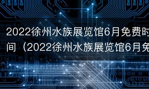 2022徐州水族展览馆6月免费时间（2022徐州水族展览馆6月免费时间是多少）
