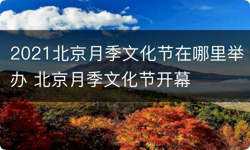 2021北京月季文化节在哪里举办 北京月季文化节开幕