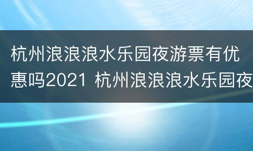 杭州浪浪浪水乐园夜游票有优惠吗2021 杭州浪浪浪水乐园夜游票有优惠吗2021年11月