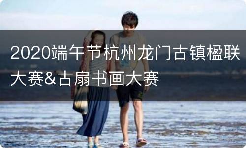 2020端午节杭州龙门古镇楹联大赛&古扇书画大赛