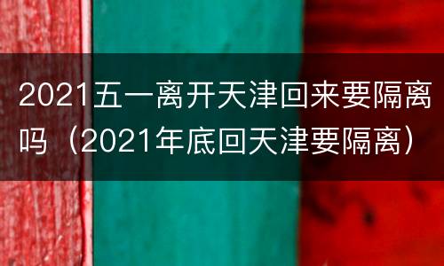 2021五一离开天津回来要隔离吗（2021年底回天津要隔离）