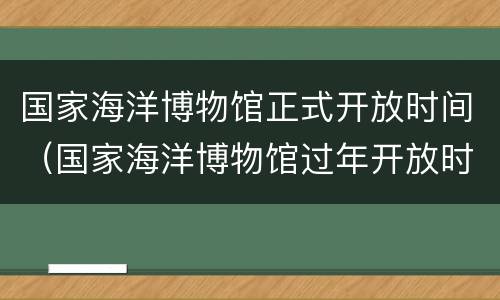 国家海洋博物馆正式开放时间（国家海洋博物馆过年开放时间）