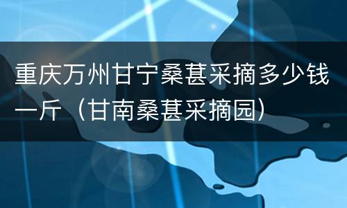 重庆万州甘宁桑葚采摘多少钱一斤（甘南桑葚采摘园）