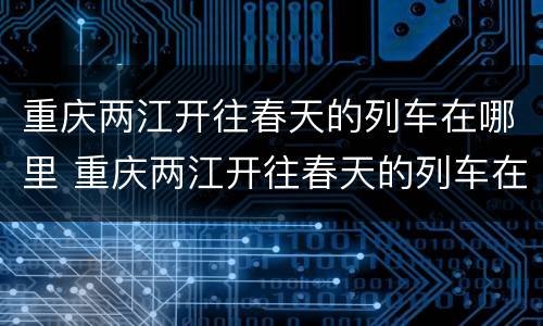 重庆两江开往春天的列车在哪里 重庆两江开往春天的列车在哪里停