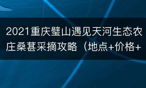 2021重庆璧山遇见天河生态农庄桑葚采摘攻略（地点+价格+路线）