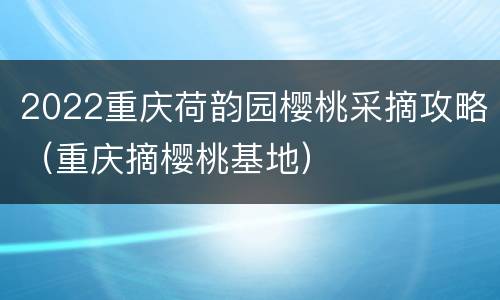 2022重庆荷韵园樱桃采摘攻略（重庆摘樱桃基地）