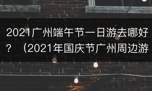 2021广州端午节一日游去哪好？（2021年国庆节广州周边游攻略）
