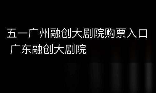 五一广州融创大剧院购票入口 广东融创大剧院