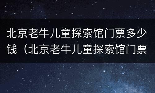 北京老牛儿童探索馆门票多少钱（北京老牛儿童探索馆门票多少钱一张）