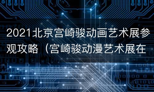 2021北京宫崎骏动画艺术展参观攻略（宫崎骏动漫艺术展在哪）