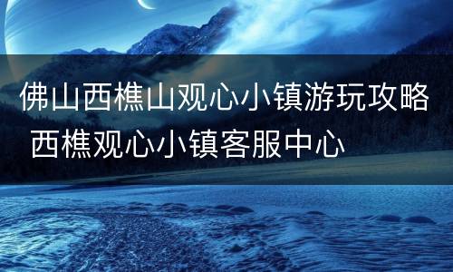 佛山西樵山观心小镇游玩攻略 西樵观心小镇客服中心