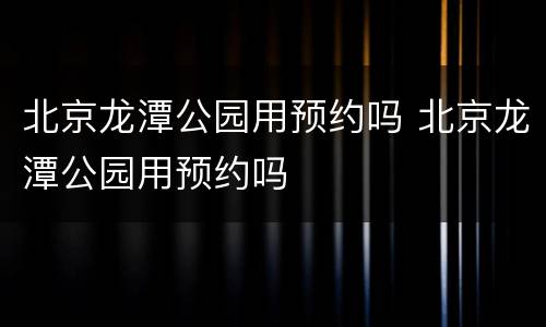 北京龙潭公园用预约吗 北京龙潭公园用预约吗