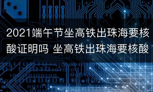 2021端午节坐高铁出珠海要核酸证明吗 坐高铁出珠海要核酸检测吗