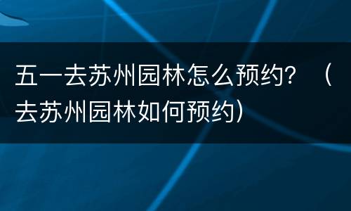 五一去苏州园林怎么预约？（去苏州园林如何预约）