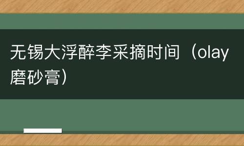 无锡大浮醉李采摘时间（olay磨砂膏）