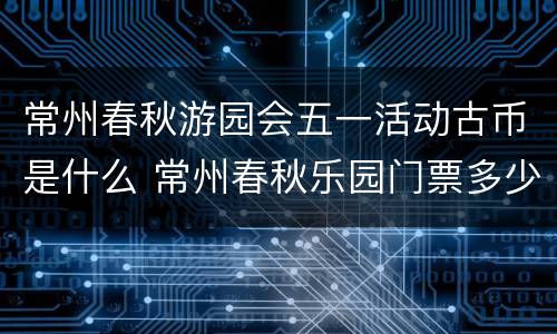 常州春秋游园会五一活动古币是什么 常州春秋乐园门票多少钱一张?