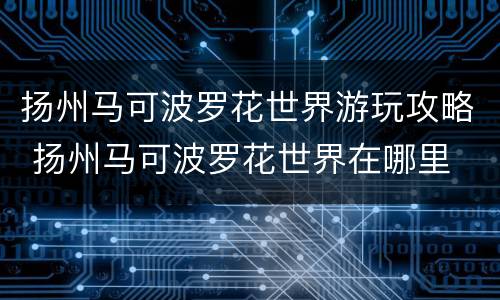 扬州马可波罗花世界游玩攻略 扬州马可波罗花世界在哪里