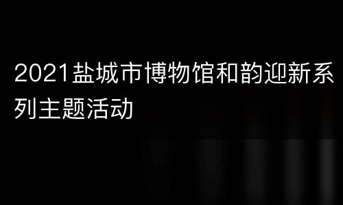 2021盐城市博物馆和韵迎新系列主题活动