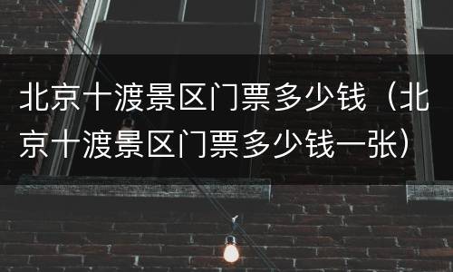 北京十渡景区门票多少钱（北京十渡景区门票多少钱一张）