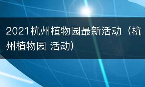 2021杭州植物园最新活动（杭州植物园 活动）
