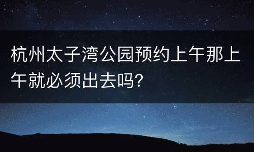杭州太子湾公园预约上午那上午就必须出去吗？