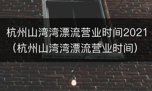 杭州山湾湾漂流营业时间2021（杭州山湾湾漂流营业时间）