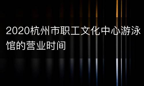 2020杭州市职工文化中心游泳馆的营业时间