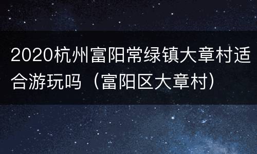 2020杭州富阳常绿镇大章村适合游玩吗（富阳区大章村）
