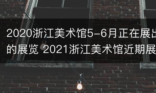 2020浙江美术馆5-6月正在展出的展览 2021浙江美术馆近期展览