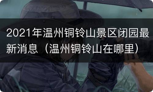 2021年温州铜铃山景区闭园最新消息（温州铜铃山在哪里）