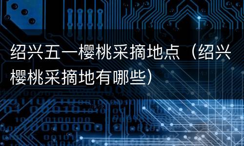 绍兴五一樱桃采摘地点（绍兴樱桃采摘地有哪些）