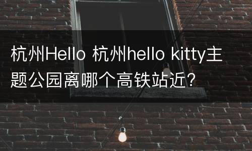 杭州Hello 杭州hello kitty主题公园离哪个高铁站近?
