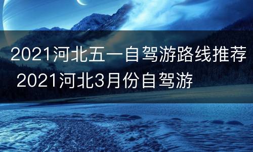 2021河北五一自驾游路线推荐 2021河北3月份自驾游