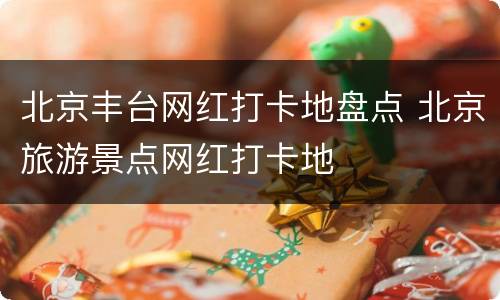 北京丰台网红打卡地盘点 北京旅游景点网红打卡地
