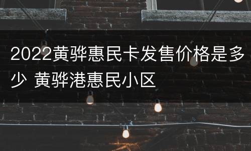 2022黄骅惠民卡发售价格是多少 黄骅港惠民小区