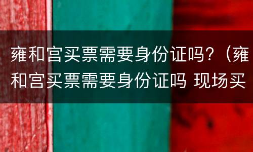 雍和宫买票需要身份证吗?（雍和宫买票需要身份证吗 现场买票）