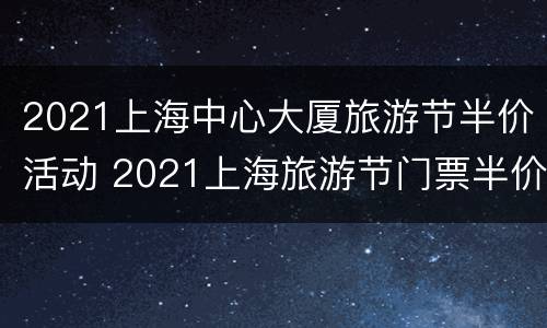 2021上海中心大厦旅游节半价活动 2021上海旅游节门票半价