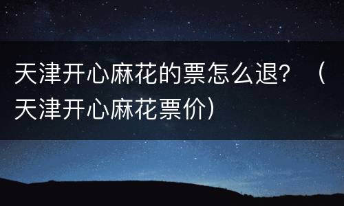 天津开心麻花的票怎么退？（天津开心麻花票价）
