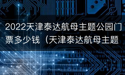 2022天津泰达航母主题公园门票多少钱（天津泰达航母主题公园门票多少钱一位）