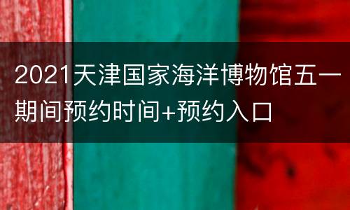 2021天津国家海洋博物馆五一期间预约时间+预约入口
