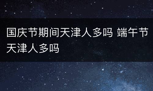 国庆节期间天津人多吗 端午节天津人多吗