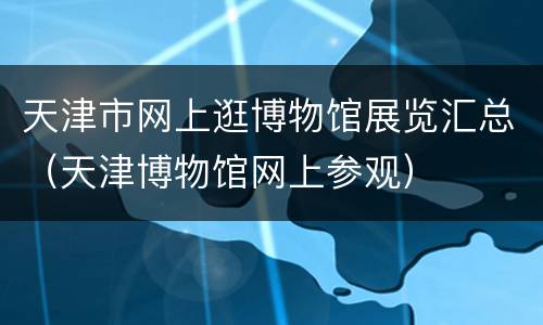 天津市网上逛博物馆展览汇总（天津博物馆网上参观）