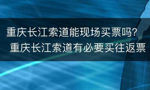 重庆长江索道能现场买票吗？ 重庆长江索道有必要买往返票吗