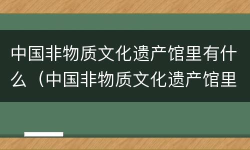 中国非物质文化遗产馆里有什么（中国非物质文化遗产馆里有什么文物）