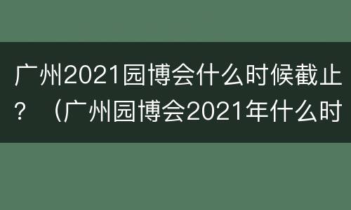 广州2021园博会什么时候截止？（广州园博会2021年什么时候结束）