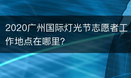 2020广州国际灯光节志愿者工作地点在哪里？
